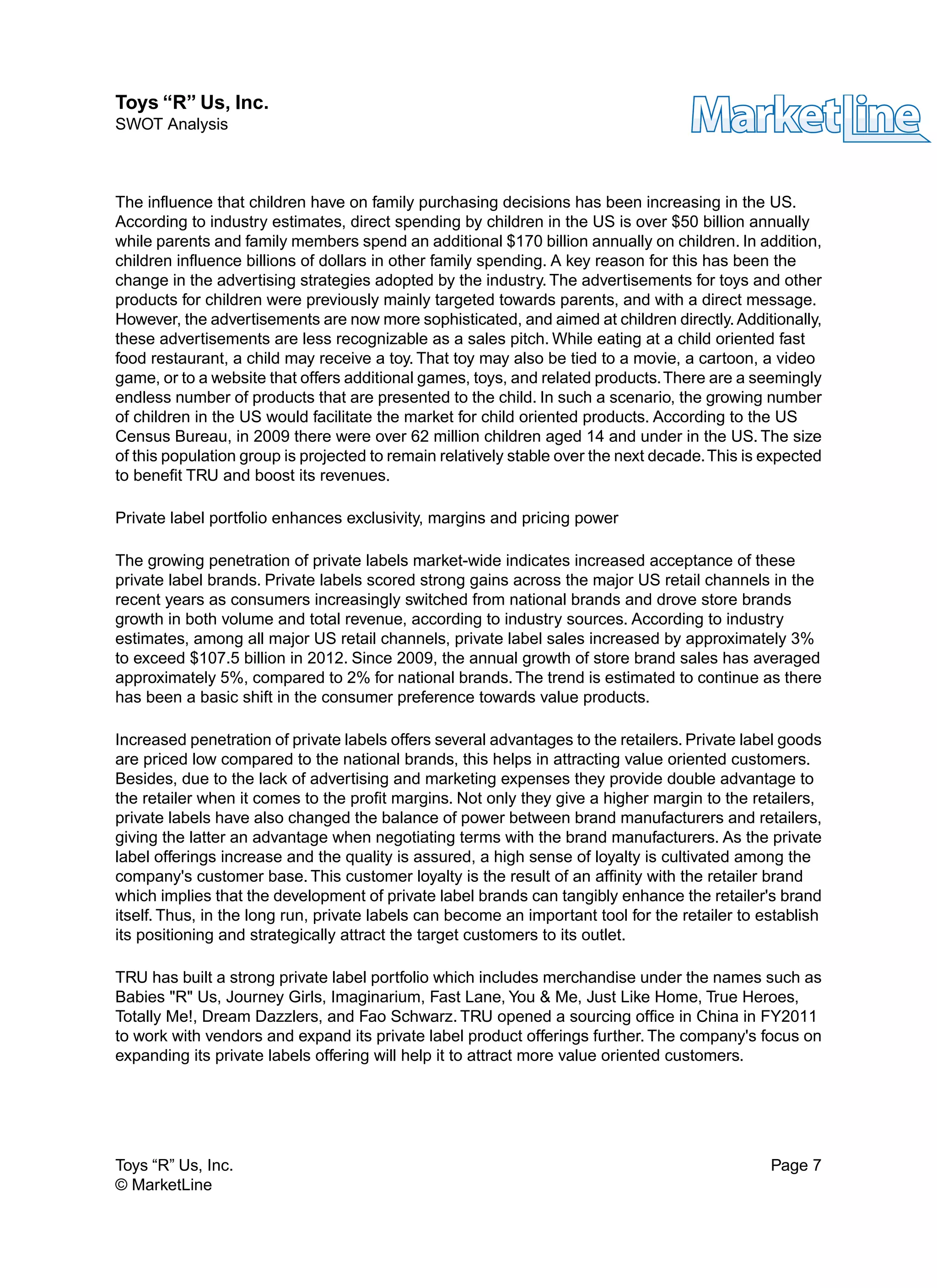 The influence that children have on family purchasing decisions has been increasing in the US.
According to industry estimates, direct spending by children in the US is over $50 billion annually
while parents and family members spend an additional $170 billion annually on children. In addition,
children influence billions of dollars in other family spending. A key reason for this has been the
change in the advertising strategies adopted by the industry. The advertisements for toys and other
products for children were previously mainly targeted towards parents, and with a direct message.
However, the advertisements are now more sophisticated, and aimed at children directly. Additionally,
these advertisements are less recognizable as a sales pitch. While eating at a child oriented fast
food restaurant, a child may receive a toy. That toy may also be tied to a movie, a cartoon, a video
game, or to a website that offers additional games, toys, and related products.There are a seemingly
endless number of products that are presented to the child. In such a scenario, the growing number
of children in the US would facilitate the market for child oriented products. According to the US
Census Bureau, in 2009 there were over 62 million children aged 14 and under in the US. The size
of this population group is projected to remain relatively stable over the next decade.This is expected
to benefit TRU and boost its revenues.
Private label portfolio enhances exclusivity, margins and pricing power
The growing penetration of private labels market-wide indicates increased acceptance of these
private label brands. Private labels scored strong gains across the major US retail channels in the
recent years as consumers increasingly switched from national brands and drove store brands
growth in both volume and total revenue, according to industry sources. According to industry
estimates, among all major US retail channels, private label sales increased by approximately 3%
to exceed $107.5 billion in 2012. Since 2009, the annual growth of store brand sales has averaged
approximately 5%, compared to 2% for national brands. The trend is estimated to continue as there
has been a basic shift in the consumer preference towards value products.
Increased penetration of private labels offers several advantages to the retailers. Private label goods
are priced low compared to the national brands, this helps in attracting value oriented customers.
Besides, due to the lack of advertising and marketing expenses they provide double advantage to
the retailer when it comes to the profit margins. Not only they give a higher margin to the retailers,
private labels have also changed the balance of power between brand manufacturers and retailers,
giving the latter an advantage when negotiating terms with the brand manufacturers. As the private
label offerings increase and the quality is assured, a high sense of loyalty is cultivated among the
company's customer base. This customer loyalty is the result of an affinity with the retailer brand
which implies that the development of private label brands can tangibly enhance the retailer's brand
itself. Thus, in the long run, private labels can become an important tool for the retailer to establish
its positioning and strategically attract the target customers to its outlet.
TRU has built a strong private label portfolio which includes merchandise under the names such as
Babies "R" Us, Journey Girls, Imaginarium, Fast Lane, You & Me, Just Like Home, True Heroes,
Totally Me!, Dream Dazzlers, and Fao Schwarz. TRU opened a sourcing office in China in FY2011
to work with vendors and expand its private label product offerings further. The company's focus on
expanding its private labels offering will help it to attract more value oriented customers.
Toys “R” Us, Inc. Page 7
© MarketLine
Toys “R” Us, Inc.
SWOT Analysis
 