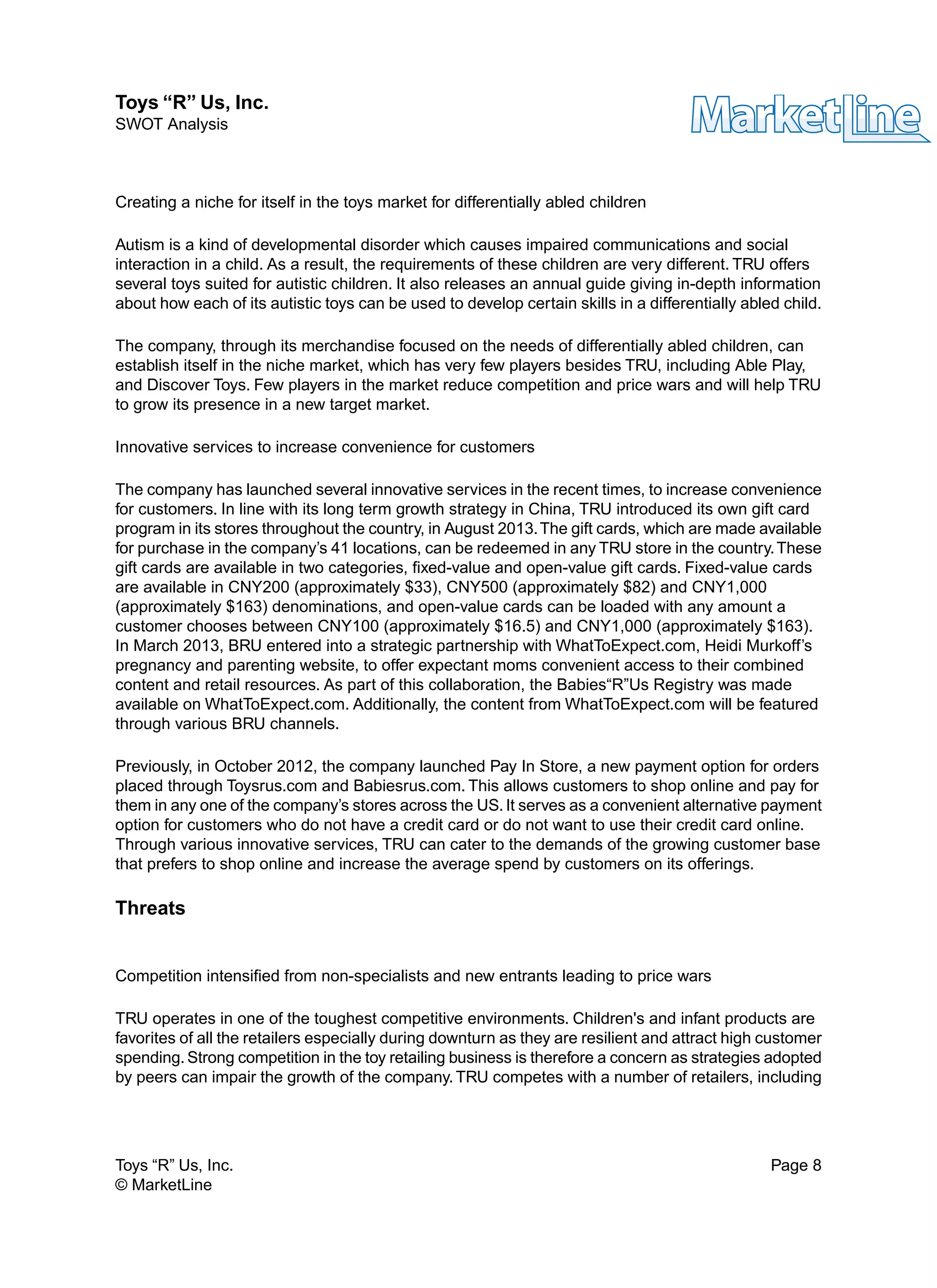 Creating a niche for itself in the toys market for differentially abled children
Autism is a kind of developmental disorder which causes impaired communications and social
interaction in a child. As a result, the requirements of these children are very different. TRU offers
several toys suited for autistic children. It also releases an annual guide giving in-depth information
about how each of its autistic toys can be used to develop certain skills in a differentially abled child.
The company, through its merchandise focused on the needs of differentially abled children, can
establish itself in the niche market, which has very few players besides TRU, including Able Play,
and Discover Toys. Few players in the market reduce competition and price wars and will help TRU
to grow its presence in a new target market.
Innovative services to increase convenience for customers
The company has launched several innovative services in the recent times, to increase convenience
for customers. In line with its long term growth strategy in China, TRU introduced its own gift card
program in its stores throughout the country, in August 2013.The gift cards, which are made available
for purchase in the company’s 41 locations, can be redeemed in any TRU store in the country.These
gift cards are available in two categories, fixed-value and open-value gift cards. Fixed-value cards
are available in CNY200 (approximately $33), CNY500 (approximately $82) and CNY1,000
(approximately $163) denominations, and open-value cards can be loaded with any amount a
customer chooses between CNY100 (approximately $16.5) and CNY1,000 (approximately $163).
In March 2013, BRU entered into a strategic partnership with WhatToExpect.com, Heidi Murkoff’s
pregnancy and parenting website, to offer expectant moms convenient access to their combined
content and retail resources. As part of this collaboration, the Babies“R”Us Registry was made
available on WhatToExpect.com. Additionally, the content from WhatToExpect.com will be featured
through various BRU channels.
Previously, in October 2012, the company launched Pay In Store, a new payment option for orders
placed through Toysrus.com and Babiesrus.com. This allows customers to shop online and pay for
them in any one of the company’s stores across the US. It serves as a convenient alternative payment
option for customers who do not have a credit card or do not want to use their credit card online.
Through various innovative services, TRU can cater to the demands of the growing customer base
that prefers to shop online and increase the average spend by customers on its offerings.
Threats
Competition intensified from non-specialists and new entrants leading to price wars
TRU operates in one of the toughest competitive environments. Children's and infant products are
favorites of all the retailers especially during downturn as they are resilient and attract high customer
spending.Strong competition in the toy retailing business is therefore a concern as strategies adopted
by peers can impair the growth of the company. TRU competes with a number of retailers, including
Toys “R” Us, Inc. Page 8
© MarketLine
Toys “R” Us, Inc.
SWOT Analysis
 