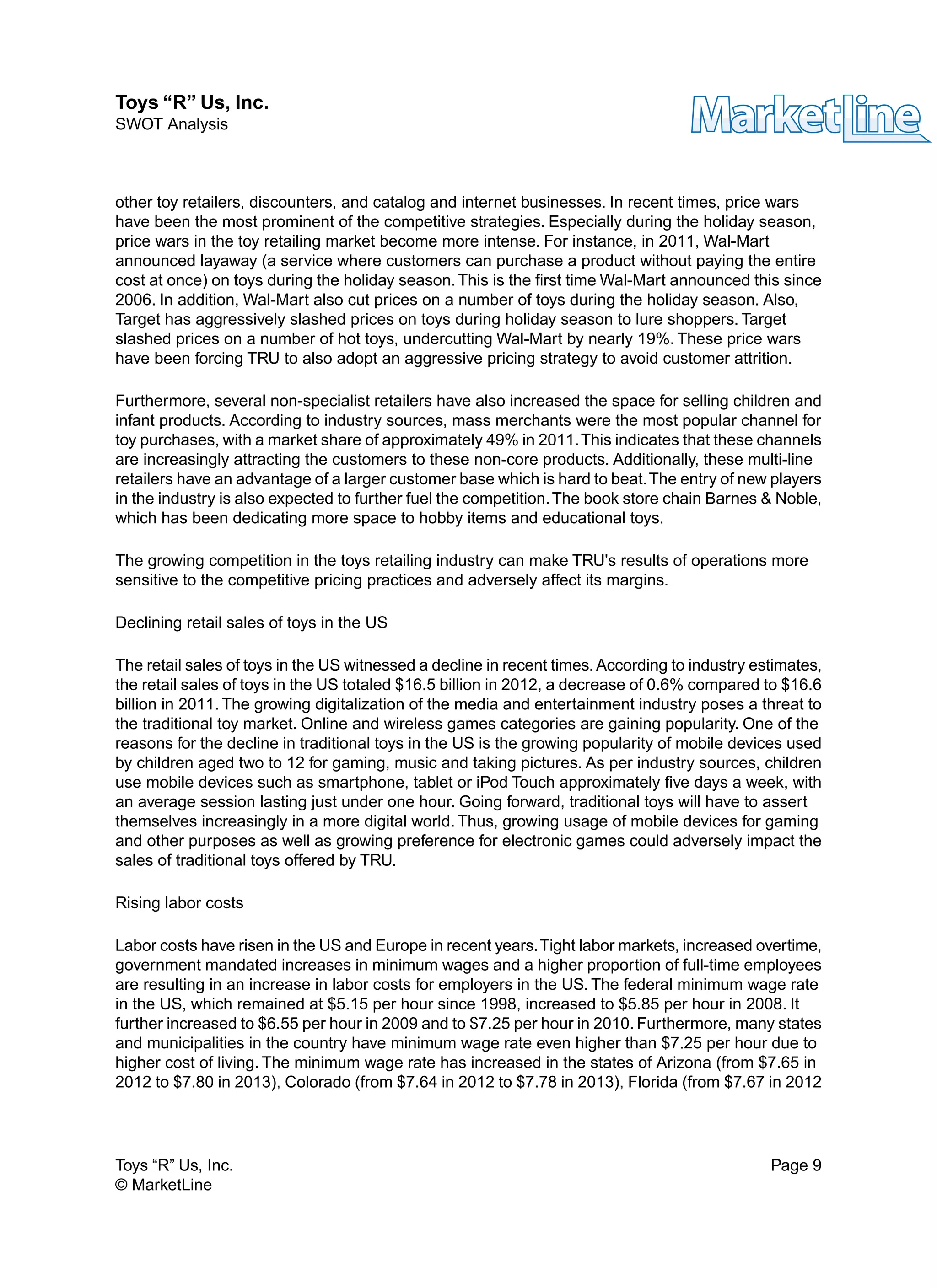 other toy retailers, discounters, and catalog and internet businesses. In recent times, price wars
have been the most prominent of the competitive strategies. Especially during the holiday season,
price wars in the toy retailing market become more intense. For instance, in 2011, Wal-Mart
announced layaway (a service where customers can purchase a product without paying the entire
cost at once) on toys during the holiday season.This is the first time Wal-Mart announced this since
2006. In addition, Wal-Mart also cut prices on a number of toys during the holiday season. Also,
Target has aggressively slashed prices on toys during holiday season to lure shoppers. Target
slashed prices on a number of hot toys, undercutting Wal-Mart by nearly 19%. These price wars
have been forcing TRU to also adopt an aggressive pricing strategy to avoid customer attrition.
Furthermore, several non-specialist retailers have also increased the space for selling children and
infant products. According to industry sources, mass merchants were the most popular channel for
toy purchases, with a market share of approximately 49% in 2011.This indicates that these channels
are increasingly attracting the customers to these non-core products. Additionally, these multi-line
retailers have an advantage of a larger customer base which is hard to beat.The entry of new players
in the industry is also expected to further fuel the competition.The book store chain Barnes & Noble,
which has been dedicating more space to hobby items and educational toys.
The growing competition in the toys retailing industry can make TRU's results of operations more
sensitive to the competitive pricing practices and adversely affect its margins.
Declining retail sales of toys in the US
The retail sales of toys in the US witnessed a decline in recent times. According to industry estimates,
the retail sales of toys in the US totaled $16.5 billion in 2012, a decrease of 0.6% compared to $16.6
billion in 2011. The growing digitalization of the media and entertainment industry poses a threat to
the traditional toy market. Online and wireless games categories are gaining popularity. One of the
reasons for the decline in traditional toys in the US is the growing popularity of mobile devices used
by children aged two to 12 for gaming, music and taking pictures. As per industry sources, children
use mobile devices such as smartphone, tablet or iPod Touch approximately five days a week, with
an average session lasting just under one hour. Going forward, traditional toys will have to assert
themselves increasingly in a more digital world. Thus, growing usage of mobile devices for gaming
and other purposes as well as growing preference for electronic games could adversely impact the
sales of traditional toys offered by TRU.
Rising labor costs
Labor costs have risen in the US and Europe in recent years.Tight labor markets, increased overtime,
government mandated increases in minimum wages and a higher proportion of full-time employees
are resulting in an increase in labor costs for employers in the US. The federal minimum wage rate
in the US, which remained at $5.15 per hour since 1998, increased to $5.85 per hour in 2008. It
further increased to $6.55 per hour in 2009 and to $7.25 per hour in 2010. Furthermore, many states
and municipalities in the country have minimum wage rate even higher than $7.25 per hour due to
higher cost of living. The minimum wage rate has increased in the states of Arizona (from $7.65 in
2012 to $7.80 in 2013), Colorado (from $7.64 in 2012 to $7.78 in 2013), Florida (from $7.67 in 2012
Toys “R” Us, Inc. Page 9
© MarketLine
Toys “R” Us, Inc.
SWOT Analysis
 