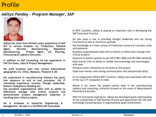 Profile 
RAK Bangladesh Opportunity: Analysis 
Aditya Pandey – Program Manager, SAP 
Version 1.0 Presenter: 
1 October 1, 2014 
In KPIT Cummins, Aditya is playing an important role in developing the 
SAP Functional Practice. 
He also plays a role in providing thought leadership and has Strong 
Functional as well as Technical aptitude 
Has Knowledge of a wide variety of Production scenario & concepts, tools 
and standards 
Excellent organizational skills with an ability to effectively manage time 
critical projects 
Exposure to quality systems as per ISO 27001:2005 and SEI-CMM standards 
Keen learner with an ability to imbibe new knowledge and technologies 
with ease 
Strong at client interaction at all levels of the project 
Good team worker with strong communication and interpersonal skills. 
In his assignments before KPIT Cummins, Aditya was associated with one 
of the top 3 IT companies in India. 
Aditya in his career has played various roles in the manufacturing 
industry and consulting; primarily focused on the areas of Requirements 
Planning & Execution . 
With his Functional experience, Aditya has developed good understanding 
of the complexities of SAP Business Process and appreciates the role that 
technology consulting plays in organizational goals achievement. 
Aditya has more than thirteen years experience in SAP 
R/3 in various modules viz. Production, Demand 
Mgmt., Discrete Manufacturing, Repetitive 
Manufacturing, Project Mgmt., LIS, Planning, 
Forecasting & Logistics Execution. 
In addition to SAP Consulting, he has experience in 
SAP Pre-Sales, Sales & Project Management. 
His work locations span over various international 
geographies viz. China, Malaysia, Thailand & UK. 
His experience in manufacturing industry has given 
him exposure to end to end processes. His IT 
consulting experience involves Though leadership, 
Domain Competence Building etc. 
Has excellent organizational skills with an ability to 
effectively manage time critical projects and 
demonstrated project management expertise in 
handling time critical projects. 
He is Graduate in Industrial Engineering & 
Management. He also is a Certified SAP Consultant. 
 