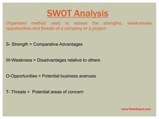 www.ThinkExport.com 
SWOT Analysis 
Organised method used to assess the strengths, weaknesses, 
opportunities and threats of a company or a project. 
S- Strength = Comparative Advantages 
W-Weakness = Disadvantages relative to others 
O-Opportunities = Potential business avenues 
T- Threats = Potential areas of concern 
 