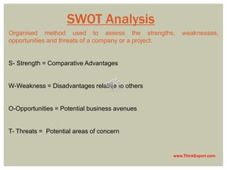 www.ThinkExport.com 
SWOT Analysis 
Organised method used to assess the strengths, weaknesses, 
opportunities and threats of a company or a project. 
S- Strength = Comparative Advantages 
W-Weakness = Disadvantages relative to others 
O-Opportunities = Potential business avenues 
T- Threats = Potential areas of concern 
 