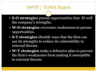 SWOT / TOWS Matrix
 S-O strategies pursue opportunities that fit well
the company's strengths.
 W-O strategies overcome weaknesses to pursue
opportunities.
 S-T strategies identify ways that the firm can
use its strengths to reduce its vulnerability to
external threats.
 W-T strategies make a defensive plan to prevent
the firm's weaknesses from making it susceptible
to external threats.
 