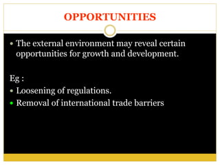 OPPORTUNITIES
 The external environment may reveal certain
opportunities for growth and development.
Eg :
 Loosening of regulations.
 Removal of international trade barriers
 