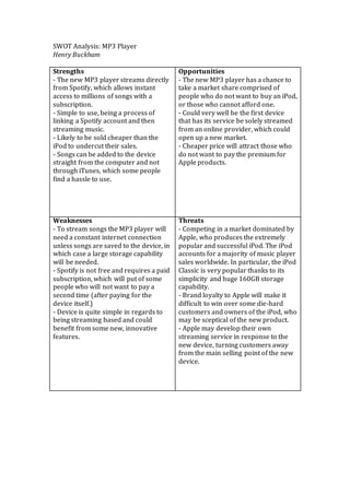 SWOT Analysis: MP3 Player
Henry Buckham
Strengths
- The new MP3 player streams directly
from Spotify, which allows instant
access to millions of songs with a
subscription.
- Simple to use, being a process of
linking a Spotify account and then
streaming music.
- Likely to be sold cheaper than the
iPod to undercut their sales.
- Songs can be added to the device
straight from the computer and not
through iTunes, which some people
find a hassle to use.
Opportunities
- The new MP3 player has a chance to
take a market share comprised of
people who do not want to buy an iPod,
or those who cannot afford one.
- Could very well be the first device
that has its service be solely streamed
from an online provider, which could
open up a new market.
- Cheaper price will attract those who
do not want to pay the premium for
Apple products.
Weaknesses
- To stream songs the MP3 player will
need a constant internet connection
unless songs are saved to the device, in
which case a large storage capability
will be needed.
- Spotify is not free and requires a paid
subscription, which will put of some
people who will not want to pay a
second time (after paying for the
device itself.)
- Device is quite simple in regards to
being streaming based and could
benefit from some new, innovative
features.
Threats
- Competing in a market dominated by
Apple, who produces the extremely
popular and successful iPod. The iPod
accounts for a majority of music player
sales worldwide. In particular, the iPod
Classic is very popular thanks to its
simplicity and huge 160GB storage
capability.
- Brand loyalty to Apple will make it
difficult to win over some die-hard
customers and owners of the iPod, who
may be sceptical of the new product.
- Apple may develop their own
streaming service in response to the
new device, turning customers away
from the main selling point of the new
device.
 