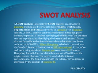 A SWOT analysis (alternatively SWOT matrix) is a structured
planning method used to evaluate the strengths, weaknesses,
opportunities and threats involved in a project or in a business
venture. A SWOT analysis can be carried out for a product, place,
industry or person. It involves specifying the objective of the business
venture or project and identifying the internal and external factors
that are favorable and unfavorable to achieve that objective. Some
authors credit SWOT to Albert Humphrey, who led a convention at
the Stanford Research Institute (now SRI International) in the 1960s
and 1970s using data from Fortune 500 companies.[1][2] However,
Humphrey himself does not claim the creation of SWOT, and the
origins remain obscure. The degree to which the internal
environment of the firm matches with the external environment is
expressed by the concept of strategic fit.
P.P.ACHARYA
 
