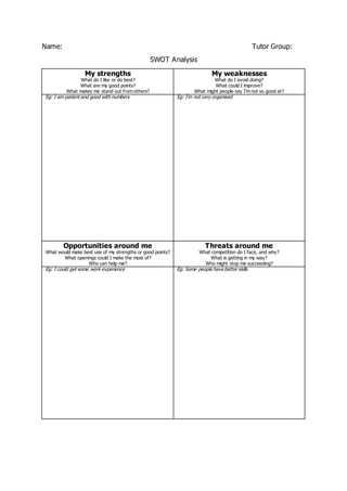Name: Tutor Group:
SWOT Analysis
My strengths
What do I like or do best?
What are my good points?
What makes me stand out from others?
My weaknesses
What do I avoid doing?
What could I improve?
What might people say I’m not so good at?
Eg: I am patient and good with numbers Eg: I’m not very organised
Opportunities around me
What would make best use of my strengths or good points?
What openings could I make the most of?
Who can help me?
Threats around me
What competition do I face, and why?
What is getting in my way?
Who might stop me succeeding?
Eg: I could get some work experience Eg: Some people have better skills
 