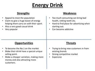 Energy Drink
Strengths Weakness
Opportunities Threats
• Appeal to most the population
• Claim to give a huge boost of energy
helping them carry on with their sport.
• Also a very good casual drink
• Very popular
• Too much consuming can bring bad
health, rotting teeth etc.
• Hard to find place for advertising when
starting out.
• Can become addictive
• Trying to bring new customers in from
existing brands
• Strong competitive market
• Expensive
• To become the No.1 on the market
• Make their drink have a special unique
selling point.
• Make a cheaper variation, making more
money and also attracting more
customers.
 