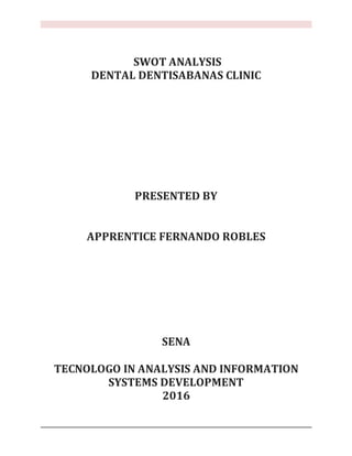 SWOT ANALYSIS
DENTAL DENTISABANAS CLINIC
PRESENTED BY
APPRENTICE FERNANDO ROBLES
SENA
TECNOLOGO IN ANALYSIS AND INFORMATION
SYSTEMS DEVELOPMENT
2016
 