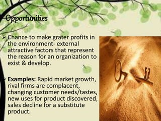 Opportunities
Chance to make grater profits in
the environment- external
attractive factors that represent
the reason for an organization to
exist & develop.
Examples: Rapid market growth,
rival firms are complacent,
changing customer needs/tastes,
new uses for product discovered,
sales decline for a substitute
product.
 