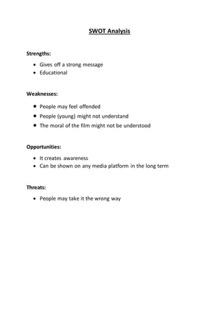 SWOT Analysis
Strengths:
 Gives off a strong message
 Educational
Weaknesses:
 People may feel offended
 People (young) might not understand
 The moral of the film might not be understood
Opportunities:
 It creates awareness
 Can be shown on any media platform in the long term
Threats:
 People may take it the wrong way
 