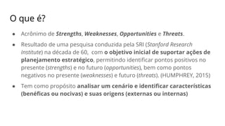O que é?
● Acrônimo de Strengths, Weaknesses, Opportunities e Threats.
● Resultado de uma pesquisa conduzida pela SRI (Stanford Research
Institute) na década de 60, com o objetivo inicial de suportar ações de
planejamento estratégico, permitindo identificar pontos positivos no
presente (strengths) e no futuro (opportunities), bem como pontos
negativos no presente (weaknesses) e futuro (threats). (HUMPHREY, 2015)
● Tem como propósito analisar um cenário e identificar características
(benéficas ou nocivas) e suas origens (externas ou internas)
 