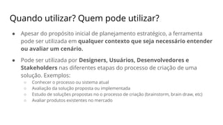 Quando utilizar? Quem pode utilizar?
● Apesar do propósito inicial de planejamento estratégico, a ferramenta
pode ser utilizada em qualquer contexto que seja necessário entender
ou avaliar um cenário.
● Pode ser utilizada por Designers, Usuários, Desenvolvedores e
Stakeholders nas diferentes etapas do processo de criação de uma
solução. Exemplos:
○ Conhecer o processo ou sistema atual
○ Avaliação da solução proposta ou implementada
○ Estudo de soluções propostas no o processo de criação (brainstorm, brain draw, etc)
○ Avaliar produtos existentes no mercado
 