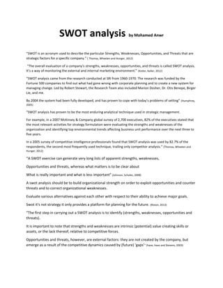 SWOT analysis by Mohamed Anwr
“SWOT is an acronym used to describe the particular Strengths, Weaknesses, Opportunities, and Threats that are
strategic factors for a specific company.” ) Thomas, Wheelen and Hunger, 2012)
“The overall evaluation of a company’s strengths, weaknesses, opportunities, and threats is called SWOT analysis.
It’s a way of monitoring the external and internal marketing environment.” (Kotler, Keller, 2012)
“SWOT analysis came from the research conducted at SRI from 1960-1970. The research was funded by the
Fortune 500 companies to find out what had gone wrong with corporate planning and to create a new system for
managing change. Led by Robert Stewart, the Research Team also included Marion Dosher, Dr. Otis Benepe, Birger
Lie, and me.
By 2004 the system had been fully developed, and has proven to cope with today’s problems of setting” (Humphrey,
2005)
“SWOT analysis has proven to be the most enduring analytical technique used in strategic management.
For example, in a 2007 McKinsey & Company global survey of 2,700 executives, 82% of the executives stated that
the most relevant activities for strategy formulation were evaluating the strengths and weaknesses of the
organization and identifying top environmental trends affecting business unit performance over the next three to
five years.
In a 2005 survey of competitive intelligence professionals found that SWOT analysis was used by 82.7% of the
respondents, the second most frequently used technique, trailing only competitor analysis.” (Thomas, Wheelen and
Hunger, 2012)
“A SWOT exercise can generate very long lists of apparent strengths, weaknesses,
Opportunities and threats, whereas what matters is to be clear about
What is really important and what is less important” (Johnson, Scholes, 2008)
A swot analysis should be to build organizational strength on order to exploit opportunities and counter
threats and to correct organizational weaknesses.
Evaluate various alternatives against each other with respect to their ability to achieve major goals.
Swot it's not strategy it only provides a platform for planning for the future. (Riston, 2013)
“The first step in carrying out a SWOT analysis is to identify (strengths, weaknesses, opportunities and
threats).
It is important to note that strengths and weaknesses are intrinsic (potential) value creating skills or
assets, or the lack thereof, relative to competitive forces.
Opportunities and threats, however, are external factors: they are not created by the company, but
emerge as a result of the competitive dynamics caused by (future) ‘gaps’” (have, have and Stevens, 2003)
 