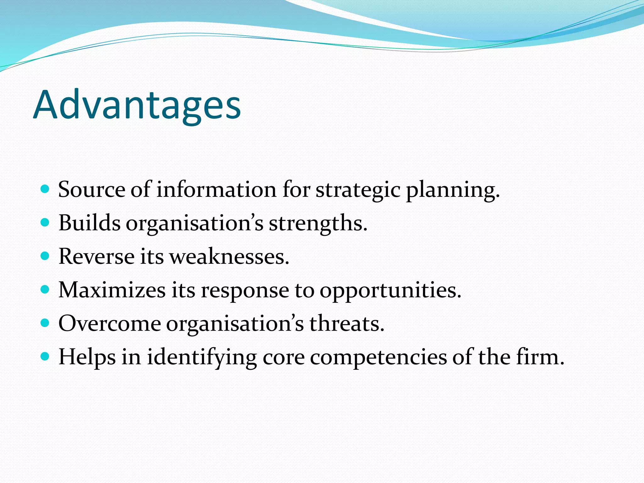 Advantages
 Source of information for strategic planning.
 Builds organisation’s strengths.
 Reverse its weaknesses.
 Maximizes its response to opportunities.
 Overcome organisation’s threats.
 Helps in identifying core competencies of the firm.
 