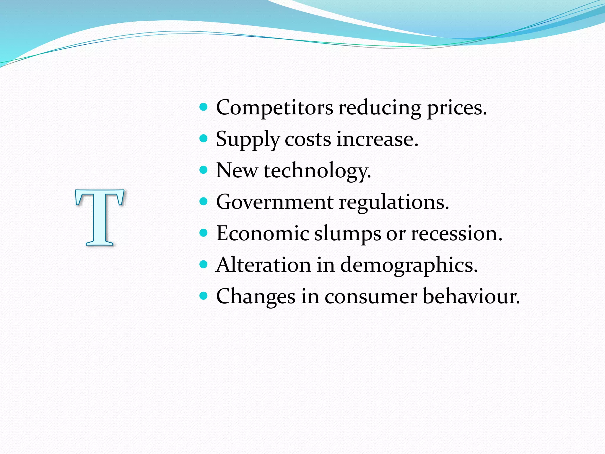  Competitors reducing prices.
 Supply costs increase.
 New technology.
 Government regulations.
 Economic slumps or recession.
 Alteration in demographics.
 Changes in consumer behaviour.
 