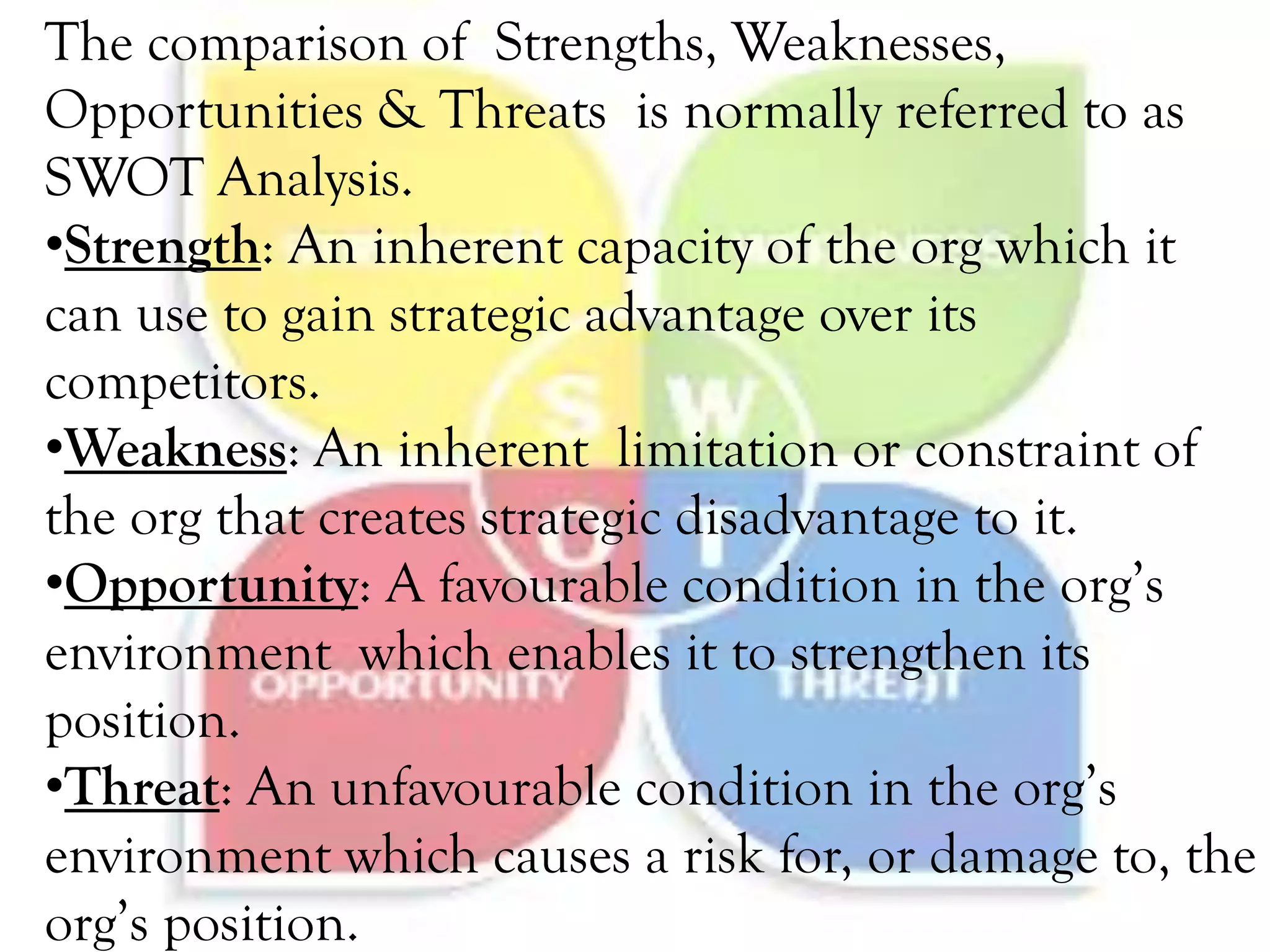 The comparison of Strengths, Weaknesses,
Opportunities & Threats is normally referred to as
SWOT Analysis.
•Strength: An inherent capacity of the org which it
can use to gain strategic advantage over its
competitors.
•Weakness: An inherent limitation or constraint of
the org that creates strategic disadvantage to it.
•Opportunity: A favourable condition in the org’s
environment which enables it to strengthen its
position.
•Threat: An unfavourable condition in the org’s
environment which causes a risk for, or damage to, the
org’s position.
 
