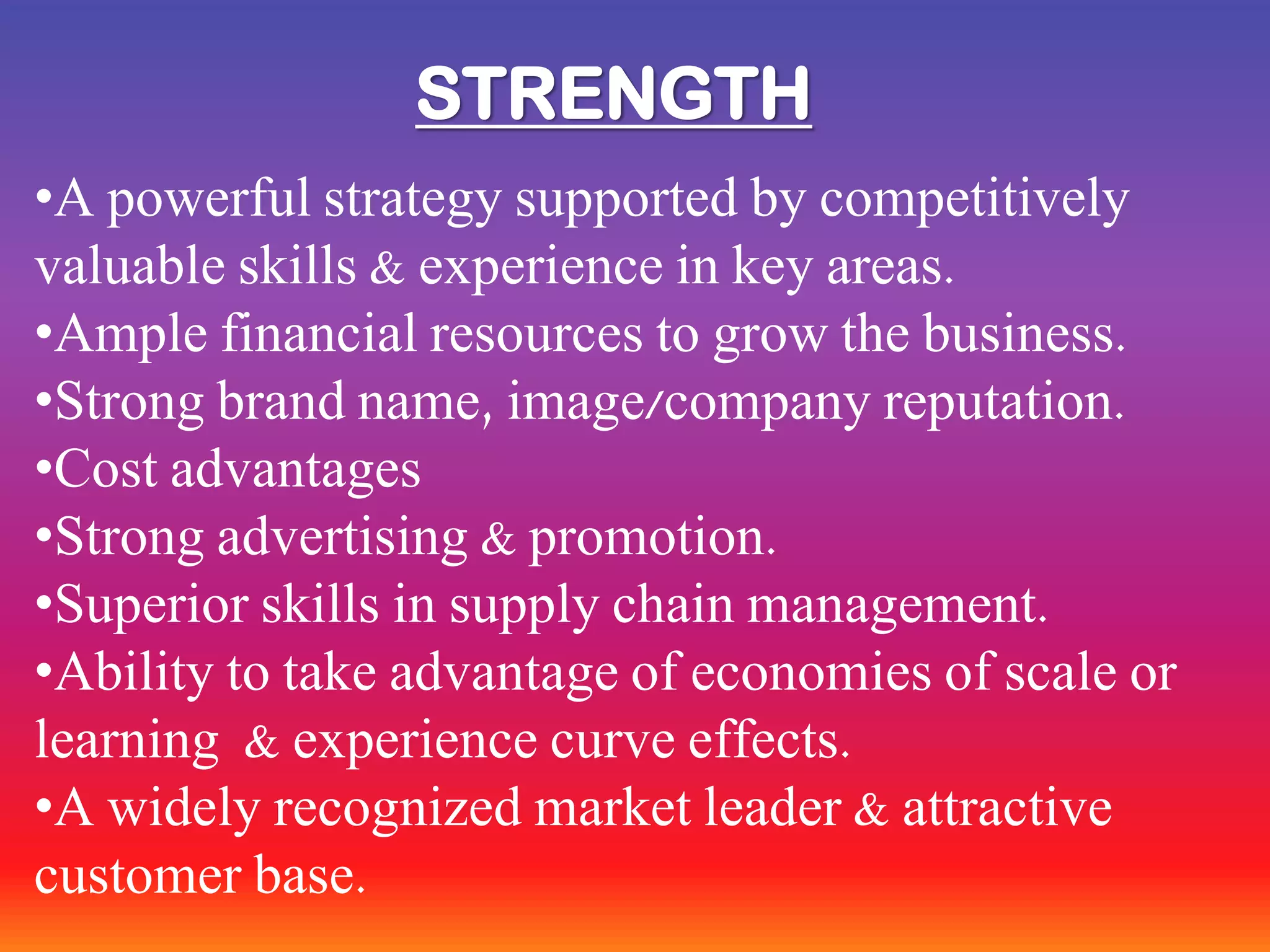 STRENGTH
•A powerful strategy supported by competitively
valuable skills & experience in key areas.
•Ample financial resources to grow the business.
•Strong brand name, image/company reputation.
•Cost advantages
•Strong advertising & promotion.
•Superior skills in supply chain management.
•Ability to take advantage of economies of scale or
learning & experience curve effects.
•A widely recognized market leader & attractive
customer base.
 