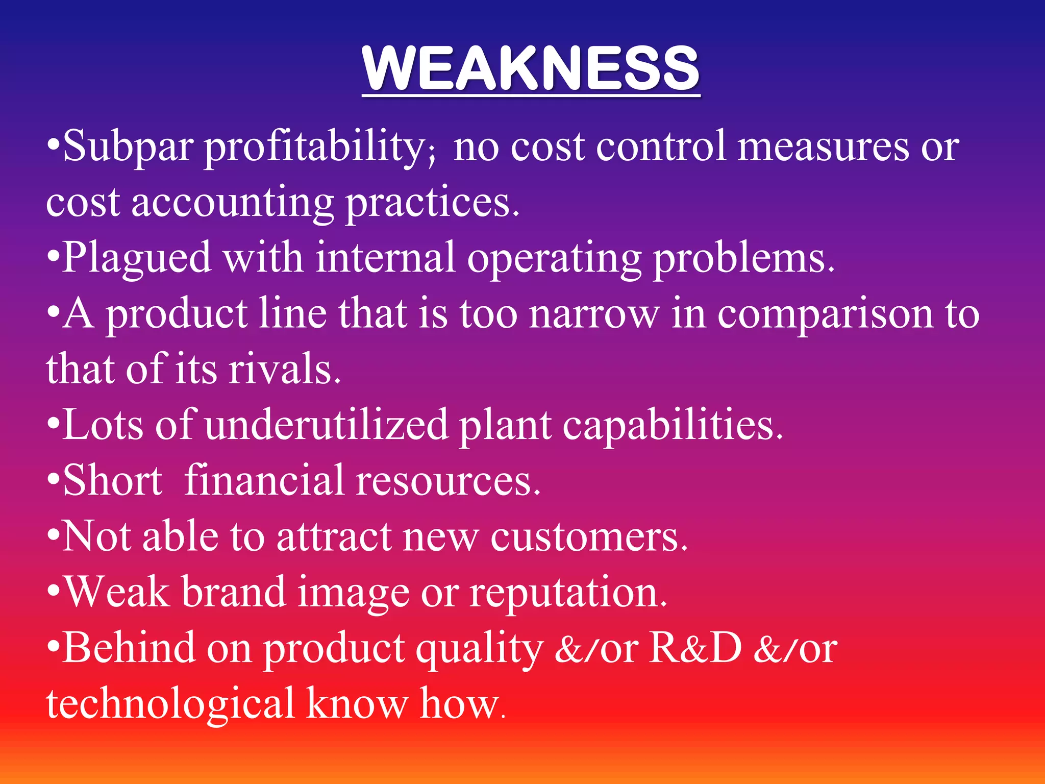 WEAKNESS
•Subpar profitability; no cost control measures or
cost accounting practices.
•Plagued with internal operating problems.
•A product line that is too narrow in comparison to
that of its rivals.
•Lots of underutilized plant capabilities.
•Short financial resources.
•Not able to attract new customers.
•Weak brand image or reputation.
•Behind on product quality &/or R&D &/or
technological know how.
 