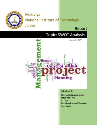 Topic: SWOT Analysis
Malaviya
National Institute of Technology
Jaipur
Report
Submitted by:
Bhavanish Kumar Singh
2012UMT1402
B. Tech.
Metallurgical and Materials
Eng. Dept.
November 2015
 