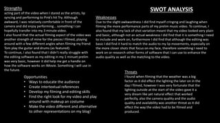SWOT ANALYSISStrengths
acting part of the video when I stared as the artists, lip
syncing and performing to Pink’s hit Try. Although
awkward, I was relatively comfortable in front of the
camera and did enjoy performing… something I can
hopefully transfer into my 3 minute video.
I also found that the actual filming aspect of the video was
another strength of mine for the pieces I filmed, playing
around with a few different angles when filming my friend
Tom play the guitar and drums (as featured).
To continue, I also found that I didn’t really struggle with
the editing software as my editing in my 1 minuet prelim
was very basic, however it did help me get a handle on
how the software works on iMovie. Something I will use in
the future.
Weaknesses
Due to the slight awkwardness I did find myself cringing and laughing when
filming the more performance parts of my prelim music video. To continue, I
also found that my lack of shot variation meant that my video looked very plain
and basic, although not an actual weakness I did find that it is something I need
to include and work on, furthermore I did find that although the editing was
basic I did find it hard to match the audio to my lip movements, especially on
the more closer shots that focus on my face, therefore something I need to
work on or research other forms of software that I can use to enhance the
audio quality as well as the matching to the video.
Threats
I found when filming that the weather was a big
factor as it did effect the lighting the later on in the
day I filmed, however I was very fortunate that the
lighting outside at the start of the video gave it a
very dream like yet natural effect that worked
perfectly, also the camera quality and the audio
quality and availability was another threat as it did
effect the way the video had to be filmed and
produced.
Opportunities
• Ways to educate the audience
• Create intertextual references
• Develop my filming and editing skills
• Find the right look for my video and play
around with makeup an costume
• Make the video different and alternative
to other representations on my blog!
 