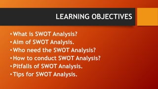 LEARNING OBJECTIVES
•What is SWOT Analysis?
•Aim of SWOT Analysis.
•Who need the SWOT Analysis?
•How to conduct SWOT Analysis?
•Pitfalls of SWOT Analysis.
•Tips for SWOT Analysis.