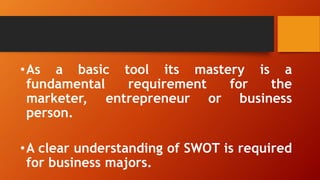 •As a basic tool its mastery is a
fundamental requirement for the
marketer, entrepreneur or business
person.
•A clear understanding of SWOT is required
for business majors.
 