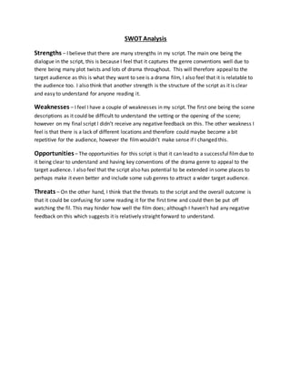 SWOT Analysis
Strengths – I believe that there are many strengths in my script. The main one being the
dialogue in the script, this is because I feel that it captures the genre conventions well due to
there being many plot twists and lots of drama throughout. This will therefore appeal to the
target audience as this is what they want to see is a drama film, I also feel that it is relatable to
the audience too. I also think that another strength is the structure of the script as it is clear
and easy to understand for anyone reading it.
Weaknesses – I feel I have a couple of weaknesses in my script. The first one being the scene
descriptions as it could be difficult to understand the setting or the opening of the scene;
however on my final script I didn’t receive any negative feedback on this. The other weakness I
feel is that there is a lack of different locations and therefore could maybe become a bit
repetitive for the audience, however the filmwouldn’t make sense if I changed this.
Opportunities– The opportunities for this script is that it can lead to a successful filmdue to
it being clear to understand and having key conventions of the drama genre to appeal to the
target audience. I also feel that the script also has potential to be extended in some places to
perhaps make it even better and include some sub genres to attract a wider target audience.
Threats – On the other hand, I think that the threats to the script and the overall outcome is
that it could be confusing for some reading it for the first time and could then be put off
watching the fil. This may hinder how well the film does; although I haven’t had any negative
feedback on this which suggests it is relatively straight forward to understand.
 