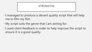 STRENGTHS
• I managed to produce a decent quality script that will help
me to film my film.
• My script suits the genre that I am aiming for.
• I used client feedback in order to help improve the script to
ensure it is a good quality.