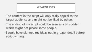 WEAKNESSES
• The content in the script will only really appeal to the
target audience and might not be liked by others.
• The ending of my script could be seen as a bit sudden
which might not please some people.
• I could have planned my ideas out in greater detail before
script writing.