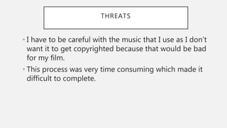 THREATS
• I have to be careful with the music that I use as I don’t
want it to get copyrighted because that would be bad
for my film.
• This process was very time consuming which made it
difficult to complete.