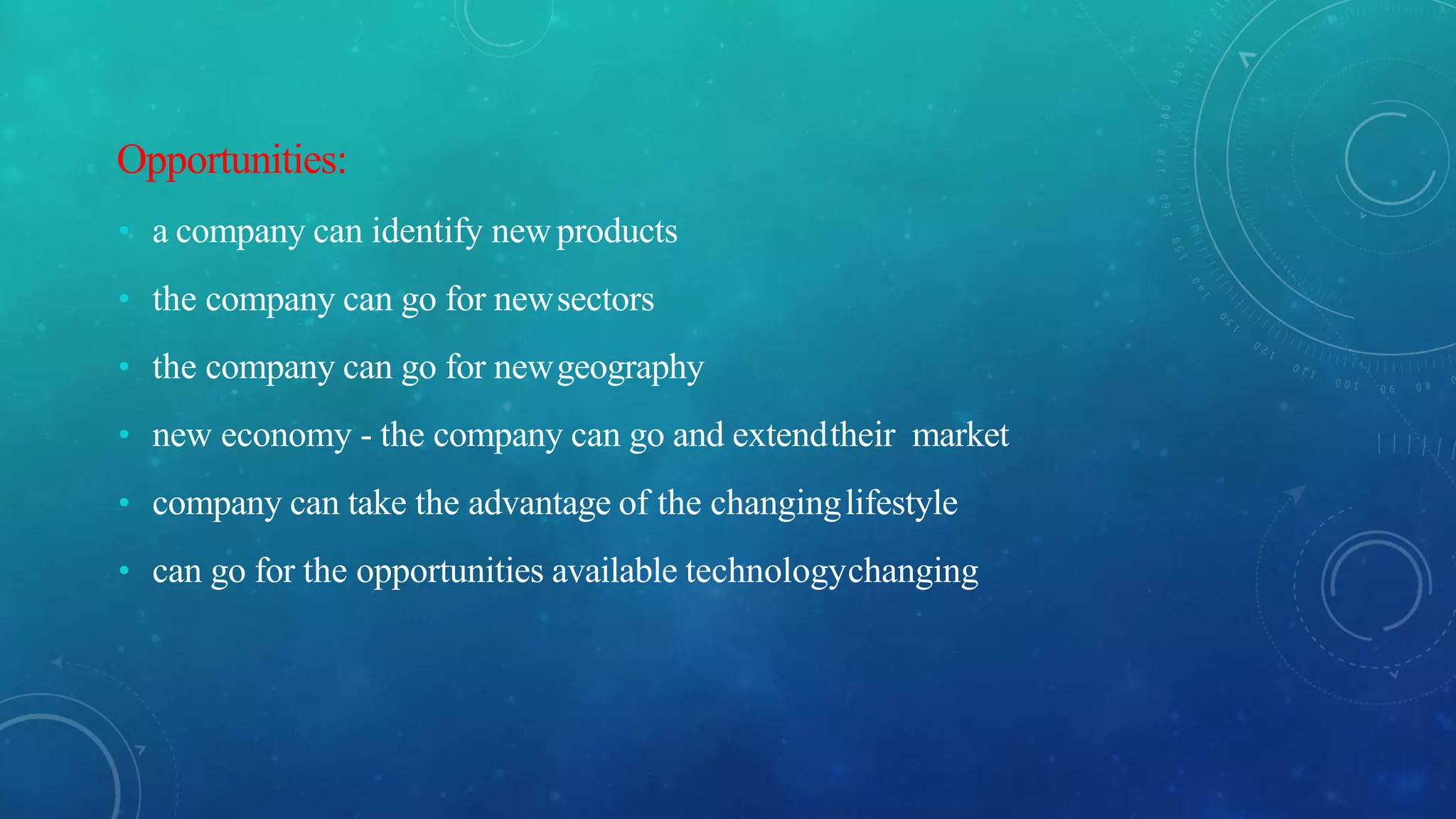 Opportunities:
• a company can identify newproducts
• the company can go for newsectors
• the company can go for newgeography
• new economy - the company can go and extendtheir market
• company can take the advantage of the changinglifestyle
• can go for the opportunities available technologychanging
 
