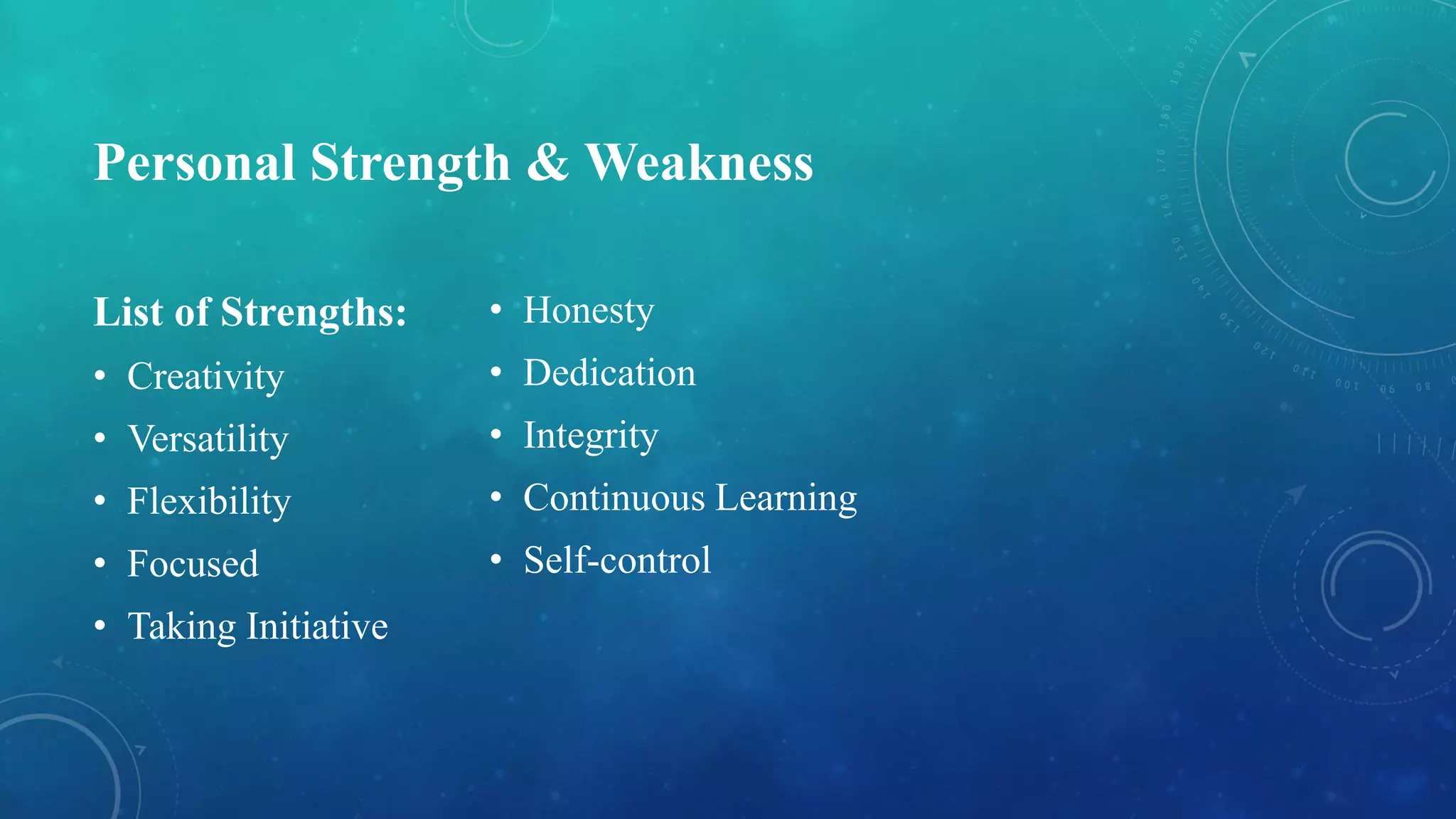 Personal Strength & Weakness
List of Strengths:
• Creativity
• Versatility
• Flexibility
• Focused
• Taking Initiative
• Honesty
• Dedication
• Integrity
• Continuous Learning
• Self-control
 