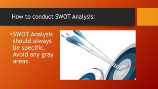 How to conduct SWOT Analysis:
•SWOT Analysis
should always
be specific.
Avoid any gray
areas.
 