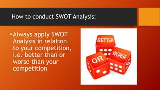 How to conduct SWOT Analysis:
•Always apply SWOT
Analysis in relation
to your competition,
i.e. better than or
worse than your
competition
 