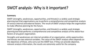 SWOT analysis- Why is it important?
Summary
SWOT (strengths, weaknesses, opportunities, and threats) is a widely used strategic
planning tool that organisations use to perform a comprehensive and competitive analysis
of various internal and external factors. The result of SWOT analysis helps the organisation
to make effective planning for the future.
SWOT (strengths, weaknesses, opportunities, and threats) is a widely used strategic
planning tool that performs a comprehensive and competitive analysis of the above four
factors of any given organization.
Strengths and weaknesses are internal variables of an organisation, while opportunities
and threats are two external variables. The value of the SWOT analysis often depends on
the objectives of those, who carry out the SWOT test. If they can provide objective,
relevant analysis information, the results are extremely useful for the company.
 