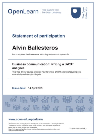 Statement of participation
Alvin Ballesteros
has completed the free course including any mandatory tests for:
Business communication: writing a SWOT
analysis
This free 8-hour course explored how to write a SWOT analysis focusing on a
case study on Brompton Bicycle.
Issue date: 14 April 2020
www.open.edu/openlearn
This statement does not imply the award of credit points nor the conferment of a University Qualification.
This statement confirms that this free course and all mandatory tests were passed by the learner.
Please go to the course on OpenLearn for full details:
https://www.open.edu/openlearn/money-business/business-communication-writing-swot-
analysis/content-section-0
COURSE CODE: LB170_1
 
