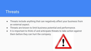 Threats
● Threats include anything that can negatively affect your business from
an external aspect.
● Threats are known to limit business potential and performance.
● It is important to think of and anticipate threats to take action against
them before they can hurt the company.
 