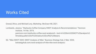 Works Cited
Grewal, Dhruv, and Michael Levy. Marketing. McGraw-Hill, 2021.
Lombardo, Jessica. “Starbucks Coffee Company SWOT Analysis & Recommendations.” Panmore
Institute, 14 Feb. 2019,
panmore.com/starbucks-coffee-swot-analysis#:~:text=In%20the%20SWOT%20analysis%2
0model,quality%20of%20Arabica%20coffee%20beans.
SG. “Nike SWOT 2020: SWOT Analysis of Nike.” Business Strategy Hub, 2 Mar. 2020,
bstrategyhub.com/swot-analysis-of-nike-nike-swot-analysis/.
 
