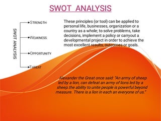 SWOTANALYSIS
THREAT
Alexander the Great once said: “An army of sheep
led by a lion, can defeat an army of lions led by a
sheep.the ability to unite people is powerful beyond
measure. There is a lion in each an everyone of us.”
These principles (or tool) can be applied to
personal life, businesses, organization or a
country as a whole; to solve problems, take
decisions, implement a policy or carryout a
developmental project in order to achieve the
most excellent results, outcomes or goals.
SWOT ANALYSIS
STRENGTH
WEAKNESS
OPPORTUNITY
 