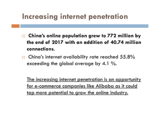 Increasing internet penetration
 China’s online population grew to 772 million by
the end of 2017 with an addition of 40.74 million
connections.
 China’s internet availability rate reached 55.8% China’s internet availability rate reached 55.8%
exceeding the global average by 4.1 %.
The increasing internet penetration is an opportunity
for e-commerce companies like Alibaba as it could
tap more potential to grow the online industry.
 