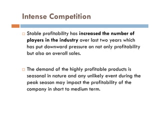 Intense Competition
 Stable profitability has increased the number of
players in the industry over last two years which
has put downward pressure on not only profitability
but also on overall sales.
 The demand of the highly profitable products is
seasonal in nature and any unlikely event during the
peak season may impact the profitability of the
company in short to medium term.
 