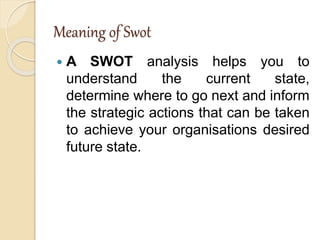 Meaning of Swot
 A SWOT analysis helps you to
understand the current state,
determine where to go next and inform
the strategic actions that can be taken
to achieve your organisations desired
future state.
 