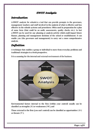 Page 1 of 8
A SWOT analysis for schools is a tool that can provide prompts to the governors,
management teachers and staff involved in the analysis of what is effective and less
effective in the schools systems and procedures. Often used in preparation for a plan
of some form (that could be an audit, assessments, quality checks etc.). In fact
a SWOT can be used for any planning or analysis activity which could impact future
finance, planning and management decisions of the school or establishment. It can
enable you (the governors and management) to carry out a more comprehensive
analysis.
A technique that enables a group or individual to move from everyday problems and
traditional strategies to a fresh prospective.
It is a scanning for the internal and external environment of the business.
Environmental factors internal to the firm (within your control) usually can be
classified as strengths ( S ) or weaknesses ( W ), and
Those external to the firm (you can’t control) can be classified as opportunities ( O )
or threats ( T ).
 