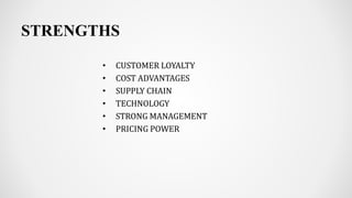 STRENGTHS
• CUSTOMER LOYALTY
• COST ADVANTAGES
• SUPPLY CHAIN
• TECHNOLOGY
• STRONG MANAGEMENT
• PRICING POWER
 
