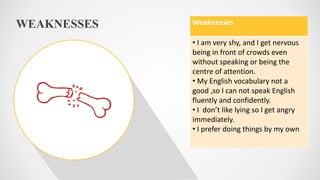 WEAKNESSES Weaknesses
• I am very shy, and I get nervous
being in front of crowds even
without speaking or being the
centre of attention.
• My English vocabulary not a
good ,so I can not speak English
fluently and confidently.
• I don’t like lying so I get angry
immediately.
• I prefer doing things by my own
 