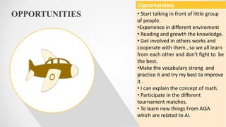 OPPORTUNITIES
Opportunities
• Start talking in front of little group
of people.
•Experience in different enviroment
• Reading and growth the knowledge.
• Get involved in others works and
cooperate with them , so we all learn
from each other and don’t fight to be
the best.
•Make the vocabulary strong and
practice it and try my best to improve
it .
• I can explain the concept of math.
• Participate in the different
tournament matches.
• To learn new things From AISA
which are related to AI.
 