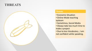 THREATS
Threats
• Economic Situation
• Online Mode teaching
systeam
• Sometimes, Social Media
• Always take too much time to
make a project
• Due to less Vocabulary , I am
not confident while speaking.
 