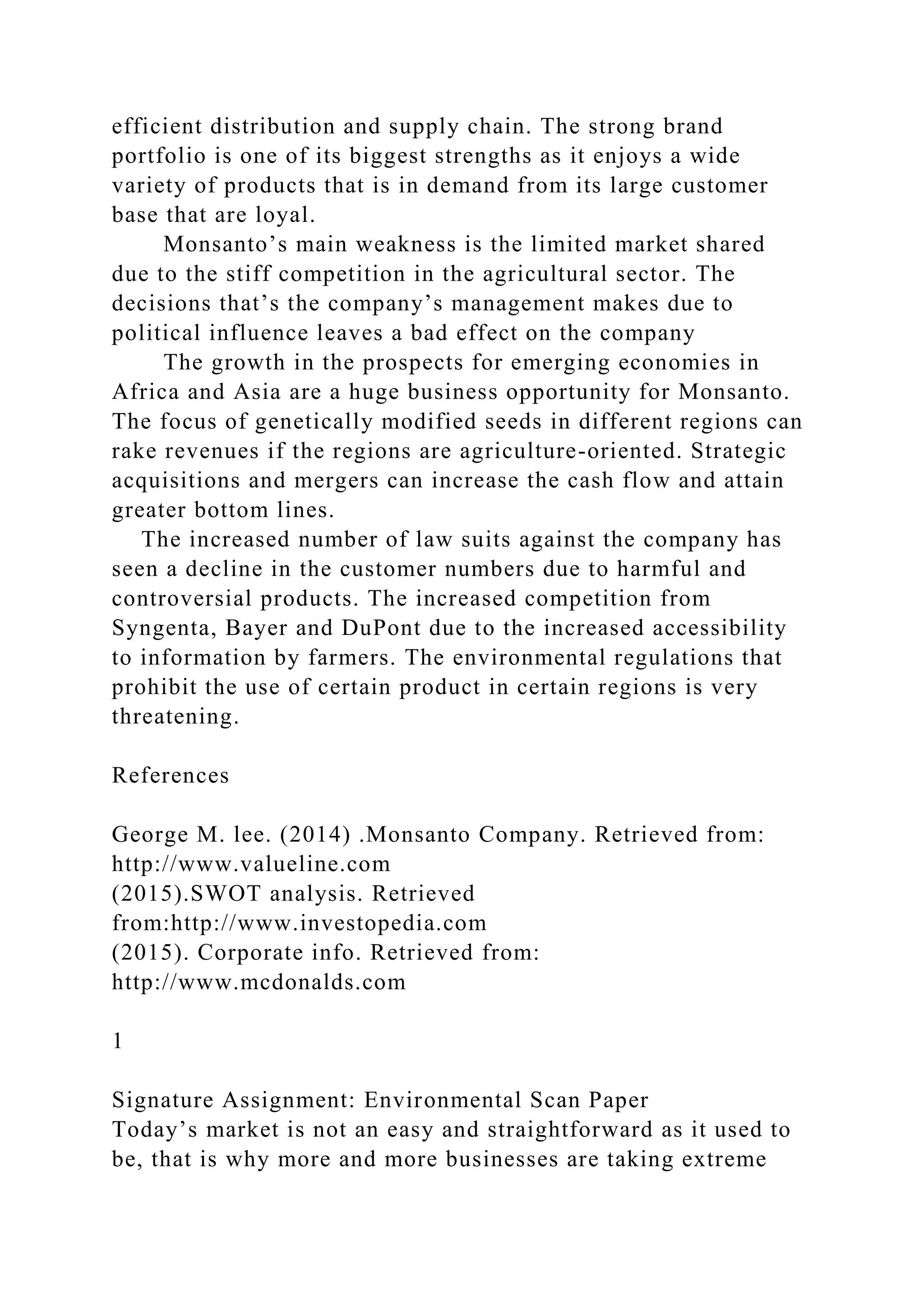 efficient distribution and supply chain. The strong brand
portfolio is one of its biggest strengths as it enjoys a wide
variety of products that is in demand from its large customer
base that are loyal.
Monsanto’s main weakness is the limited market shared
due to the stiff competition in the agricultural sector. The
decisions that’s the company’s management makes due to
political influence leaves a bad effect on the company
The growth in the prospects for emerging economies in
Africa and Asia are a huge business opportunity for Monsanto.
The focus of genetically modified seeds in different regions can
rake revenues if the regions are agriculture-oriented. Strategic
acquisitions and mergers can increase the cash flow and attain
greater bottom lines.
The increased number of law suits against the company has
seen a decline in the customer numbers due to harmful and
controversial products. The increased competition from
Syngenta, Bayer and DuPont due to the increased accessibility
to information by farmers. The environmental regulations that
prohibit the use of certain product in certain regions is very
threatening.
References
George M. lee. (2014) .Monsanto Company. Retrieved from:
http://www.valueline.com
(2015).SWOT analysis. Retrieved
from:http://www.investopedia.com
(2015). Corporate info. Retrieved from:
http://www.mcdonalds.com
1
Signature Assignment: Environmental Scan Paper
Today’s market is not an easy and straightforward as it used to
be, that is why more and more businesses are taking extreme
 