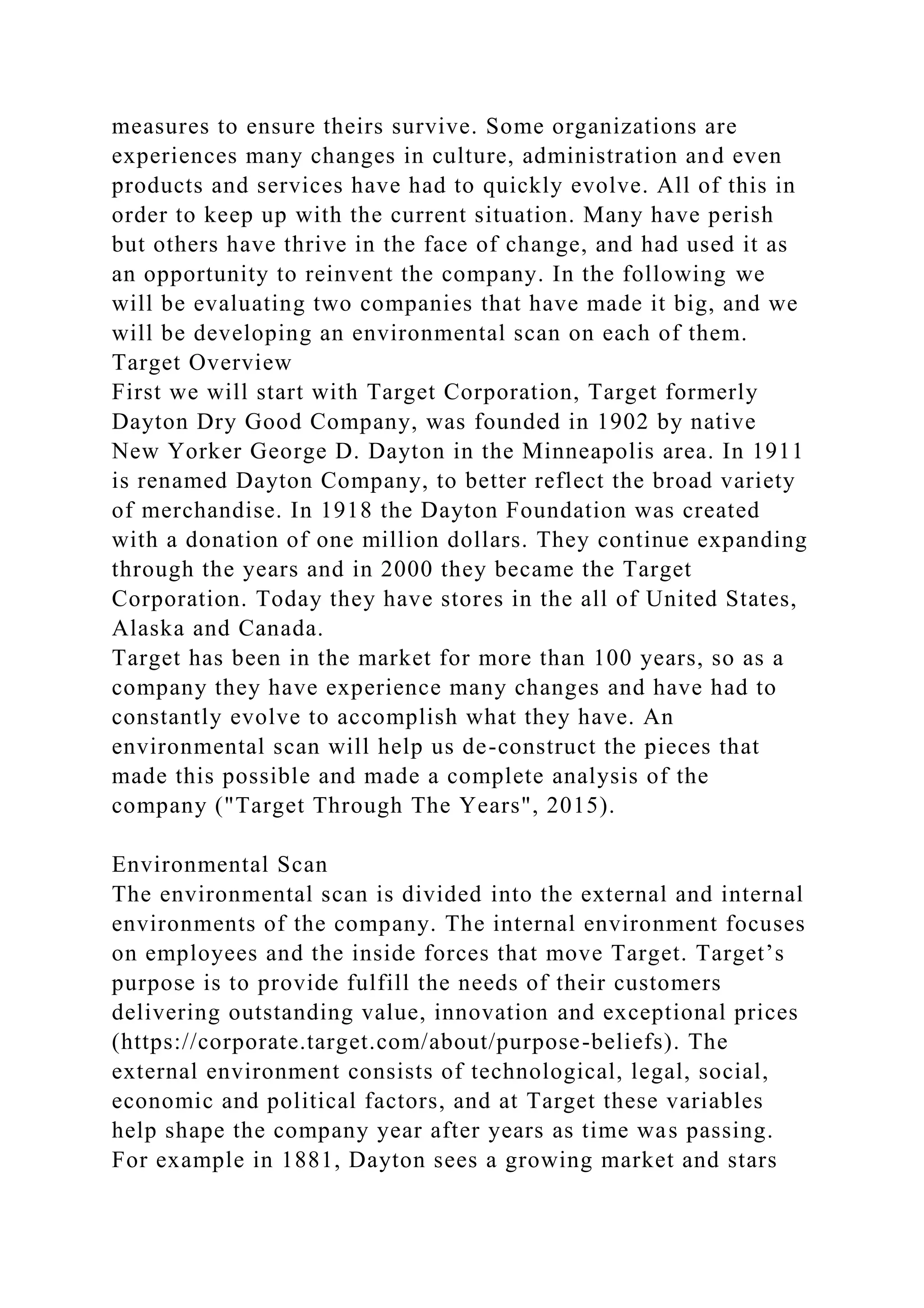 measures to ensure theirs survive. Some organizations are
experiences many changes in culture, administration and even
products and services have had to quickly evolve. All of this in
order to keep up with the current situation. Many have perish
but others have thrive in the face of change, and had used it as
an opportunity to reinvent the company. In the following we
will be evaluating two companies that have made it big, and we
will be developing an environmental scan on each of them.
Target Overview
First we will start with Target Corporation, Target formerly
Dayton Dry Good Company, was founded in 1902 by native
New Yorker George D. Dayton in the Minneapolis area. In 1911
is renamed Dayton Company, to better reflect the broad variety
of merchandise. In 1918 the Dayton Foundation was created
with a donation of one million dollars. They continue expanding
through the years and in 2000 they became the Target
Corporation. Today they have stores in the all of United States,
Alaska and Canada.
Target has been in the market for more than 100 years, so as a
company they have experience many changes and have had to
constantly evolve to accomplish what they have. An
environmental scan will help us de-construct the pieces that
made this possible and made a complete analysis of the
company ("Target Through The Years", 2015).
Environmental Scan
The environmental scan is divided into the external and internal
environments of the company. The internal environment focuses
on employees and the inside forces that move Target. Target’s
purpose is to provide fulfill the needs of their customers
delivering outstanding value, innovation and exceptional prices
(https://corporate.target.com/about/purpose-beliefs). The
external environment consists of technological, legal, social,
economic and political factors, and at Target these variables
help shape the company year after years as time was passing.
For example in 1881, Dayton sees a growing market and stars
 